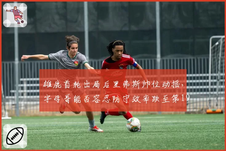 雄鹿首轮出局后里弗斯帅位动摇，字母哥能否容忍防守效率跌至第19？