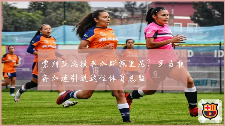 索利亚诺投奔加斯佩里尼？罗马准备加速引进这位体育总监