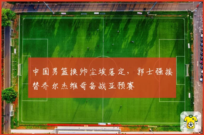 中国男篮换帅尘埃落定，郭士强接替乔尔杰维奇备战亚预赛