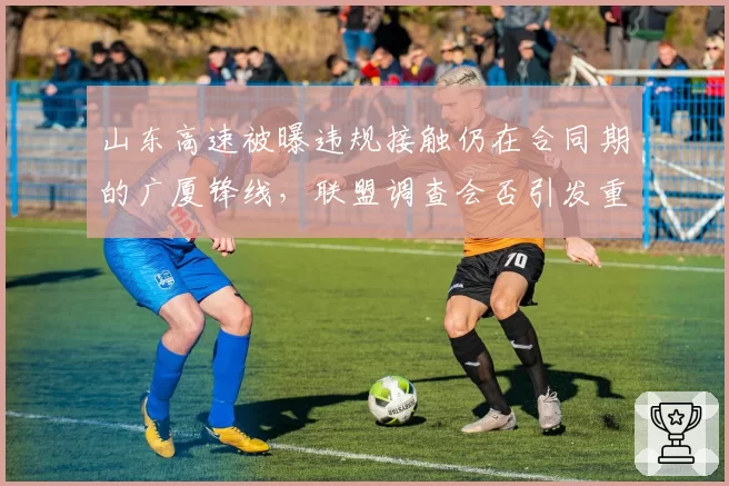 山东高速被曝违规接触仍在合同期的广厦锋线，联盟调查会否引发重磅罚单？