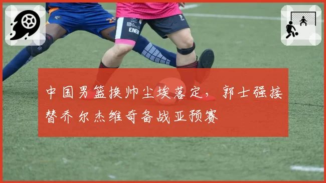 中国男篮换帅尘埃落定，郭士强接替乔尔杰维奇备战亚预赛