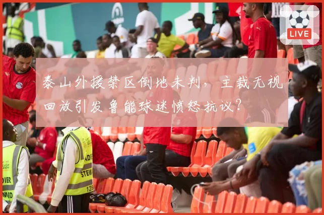 泰山外援禁区倒地未判,主裁无视回放引发鲁能球迷愤怒抗议?