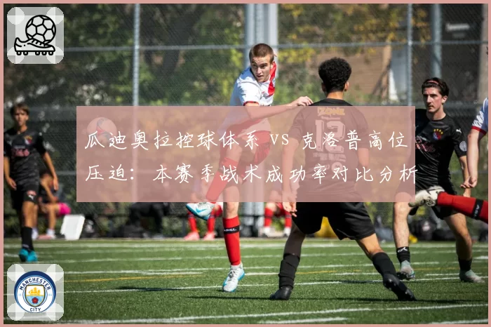 瓜迪奥拉控球体系 vs 克洛普高位压迫:本赛季战术成功率对比分析