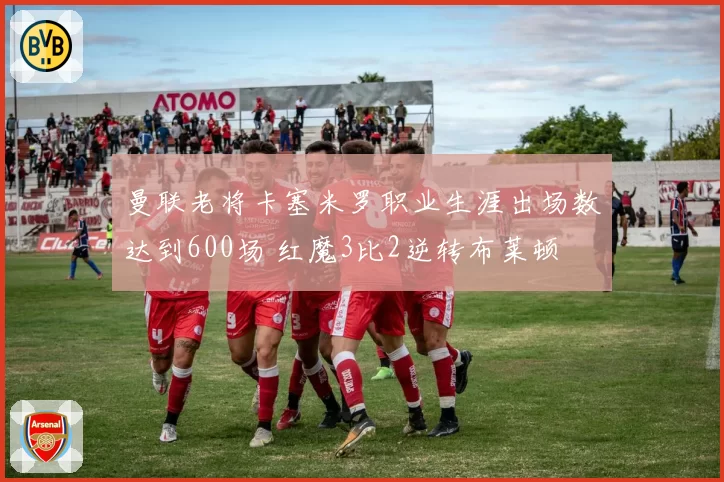 曼联老将卡塞米罗职业生涯出场数达到600场 红魔3比2逆转布莱顿