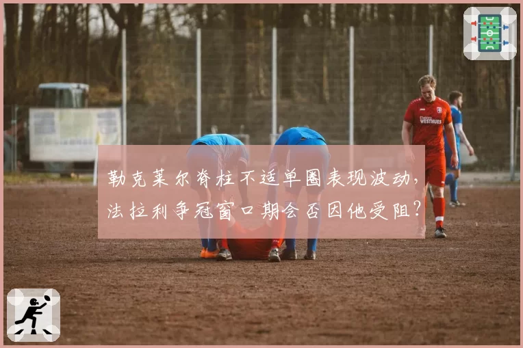 勒克莱尔脊柱不适单圈表现波动，法拉利争冠窗口期会否因他受阻？