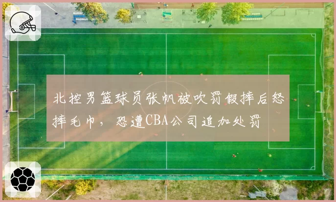 北控男篮球员张帆被吹罚假摔后怒摔毛巾，恐遭CBA公司追加处罚