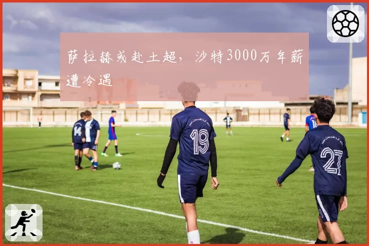萨拉赫或赴土超，沙特3000万年薪遭冷遇