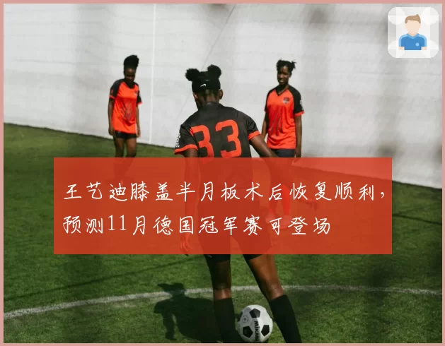 王艺迪膝盖半月板术后恢复顺利，预测11月德国冠军赛可登场