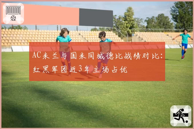 AC米兰与国米同城德比战绩对比：红黑军团近3年主场占优