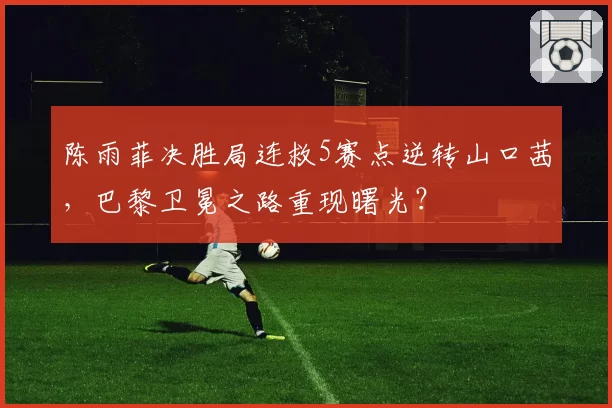 陈雨菲决胜局连救5赛点逆转山口茜，巴黎卫冕之路重现曙光？