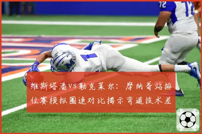 维斯塔潘vs勒克莱尔：摩纳哥站排位赛模拟圈速对比揭示弯道技术差异