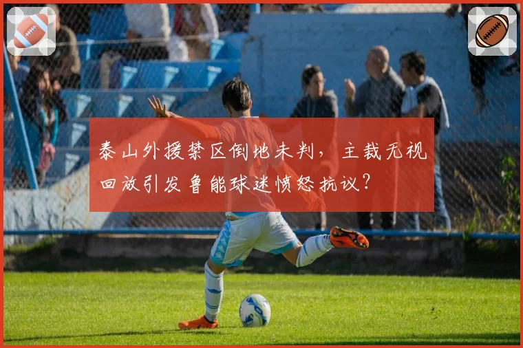 泰山外援禁区倒地未判,主裁无视回放引发鲁能球迷愤怒抗议?