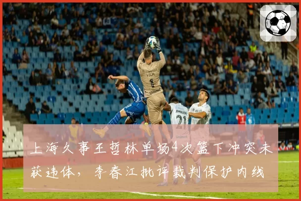 上海久事王哲林单场4次篮下冲突未获违体，李春江批评裁判保护内线不力