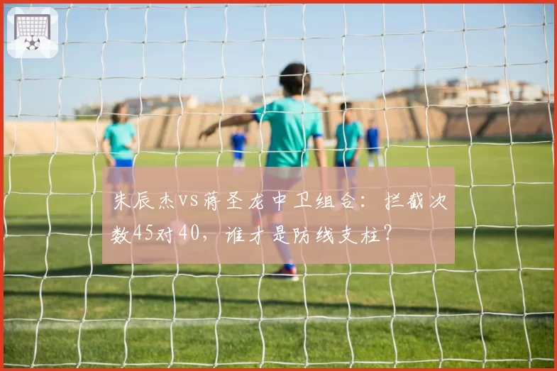 朱辰杰vs蒋圣龙中卫组合:拦截次数45对40,谁才是防线支柱?