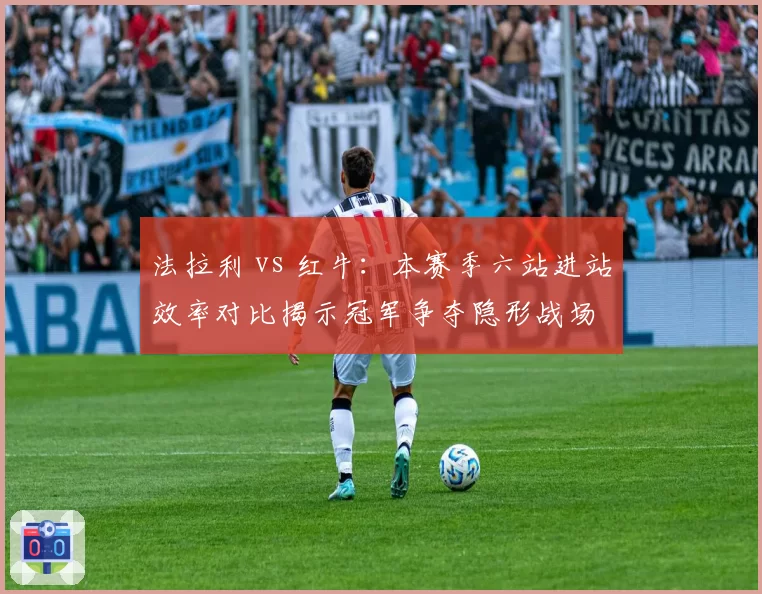 法拉利 vs 红牛：本赛季六站进站效率对比揭示冠军争夺隐形战场