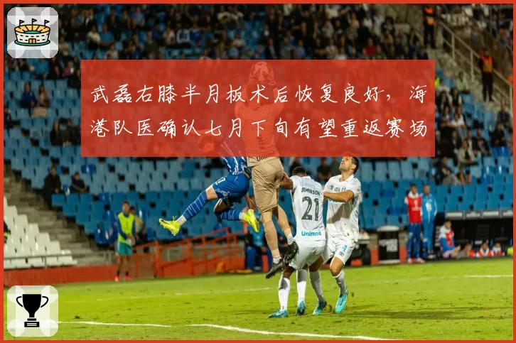 武磊右膝半月板术后恢复良好，海港队医确认七月下旬有望重返赛场