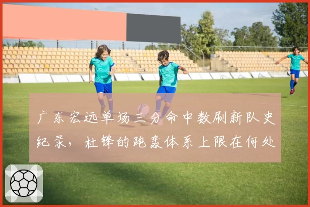 广东宏远单场三分命中数刷新队史纪录，杜锋的跑轰体系上限在何处？
