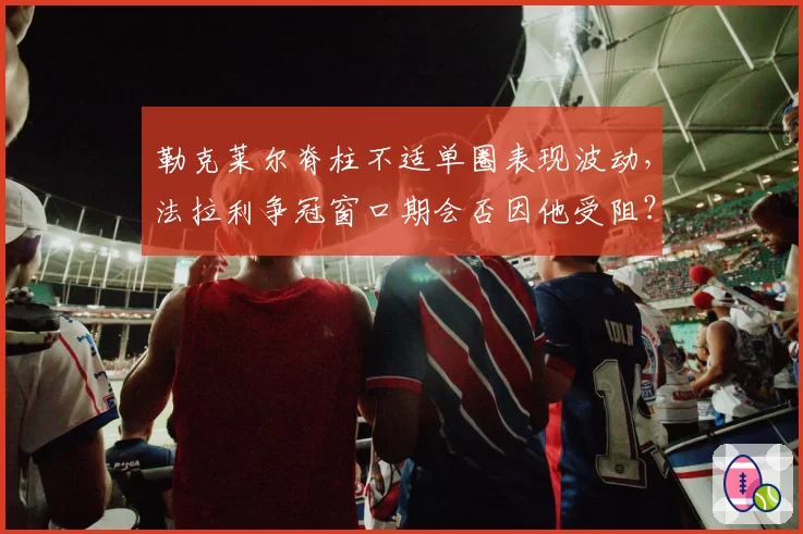 勒克莱尔脊柱不适单圈表现波动，法拉利争冠窗口期会否因他受阻？