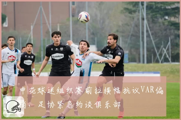申花球迷组织赛前拉横幅抗议VAR偏哨，足协紧急约谈俱乐部