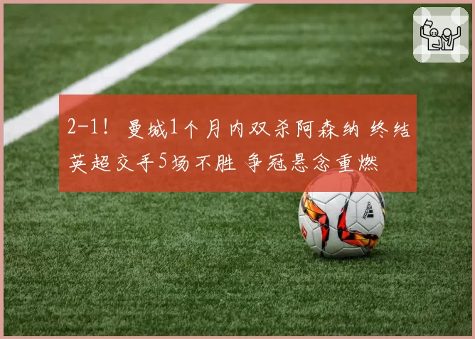 2-1！曼城1个月内双杀阿森纳 终结英超交手5场不胜 争冠悬念重燃