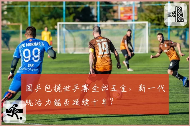 国乒包揽世乒赛全部五金,新一代统治力能否延续十年?