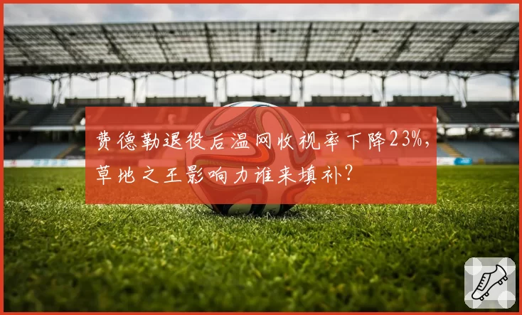 费德勒退役后温网收视率下降23%，草地之王影响力谁来填补？