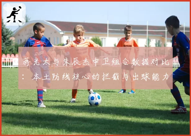 蒋光太与朱辰杰中卫组合数据对比:本土防线核心的拦截与出球能力分析