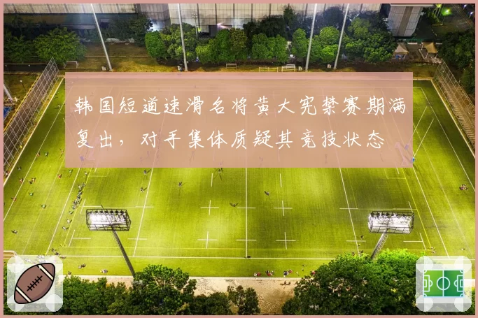 韩国短道速滑名将黄大宪禁赛期满复出，对手集体质疑其竞技状态