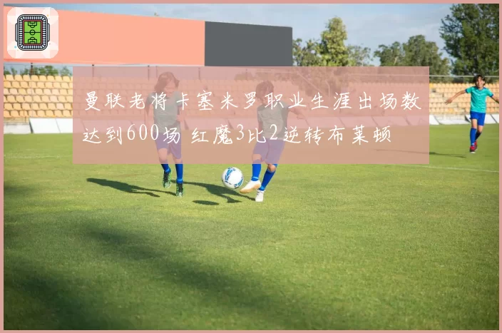 曼联老将卡塞米罗职业生涯出场数达到600场 红魔3比2逆转布莱顿