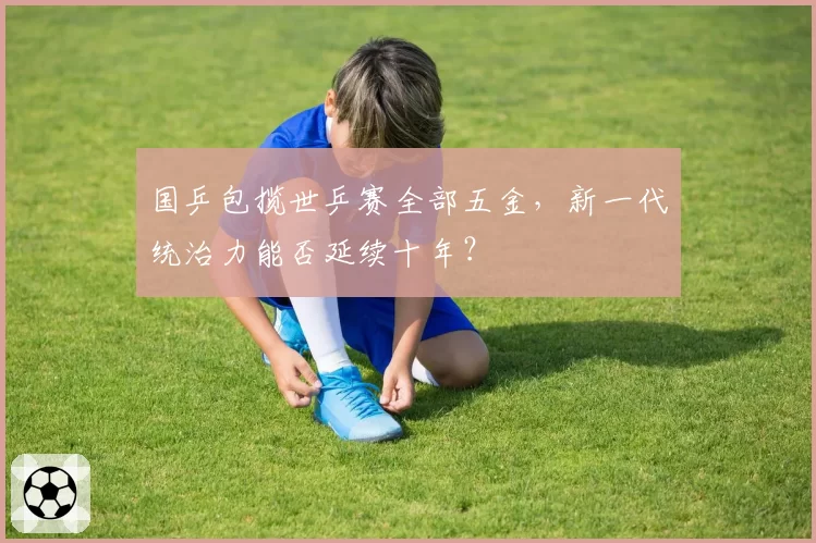 国乒包揽世乒赛全部五金，新一代统治力能否延续十年？