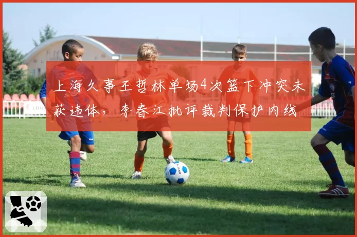 上海久事王哲林单场4次篮下冲突未获违体，李春江批评裁判保护内线不力