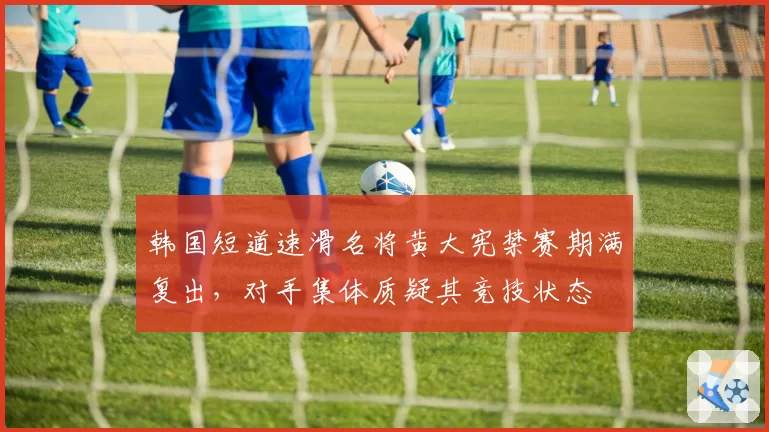 韩国短道速滑名将黄大宪禁赛期满复出，对手集体质疑其竞技状态