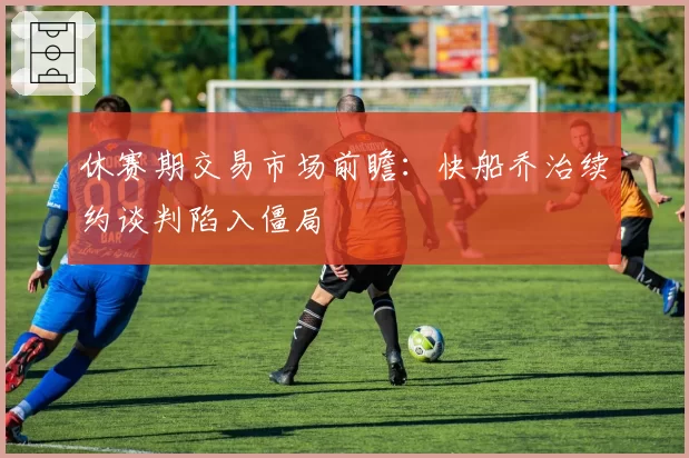 休赛期交易市场前瞻：快船乔治续约谈判陷入僵局