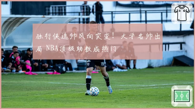 独行侠选帅风向突变！大学名帅出局 NBA顶级助教成热门