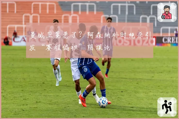 曼城卫冕悬了?阿森纳补时绝杀引发“赛程偏袒”阴谋论