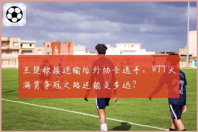 王楚钦接连输给外协会选手,WTT大满贯争冠之路还能走多远?