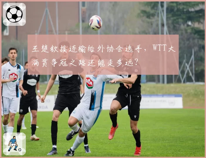 王楚钦接连输给外协会选手,WTT大满贯争冠之路还能走多远?