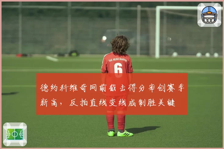 德约科维奇网前截击得分率创赛季新高，反拍直线变线成制胜关键