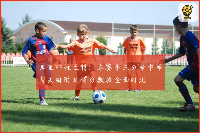 库里vs杜兰特：本赛季三分命中率与关键时刻得分数据全面对比