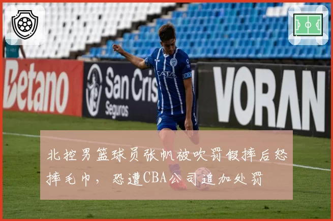北控男篮球员张帆被吹罚假摔后怒摔毛巾，恐遭CBA公司追加处罚