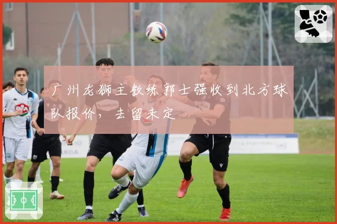 广州龙狮主教练郭士强收到北方球队报价，去留未定
