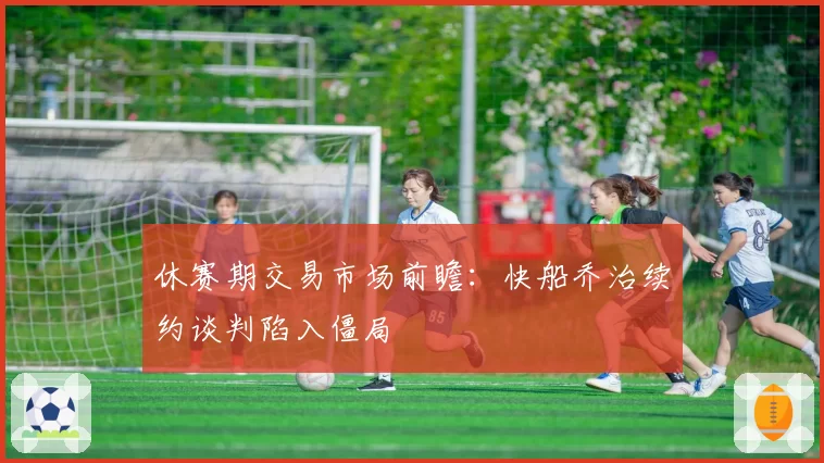 休赛期交易市场前瞻：快船乔治续约谈判陷入僵局