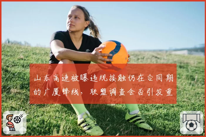 山东高速被曝违规接触仍在合同期的广厦锋线，联盟调查会否引发重磅罚单？